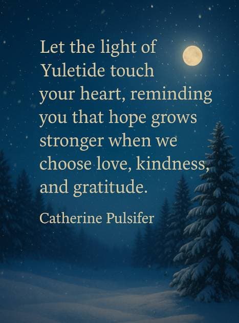 Let the light of Yuletide touch your heart, reminding you that hope grows stronger when we choose love, kindness, and gratitude.”