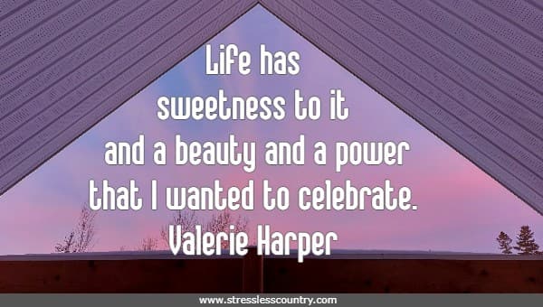 Life has sweetness to it and a beauty and a power that I wanted to celebrate.