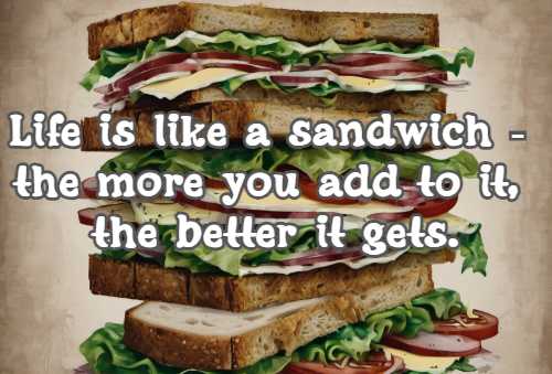 Life is like a sandwich - the more you add to it, the better it gets.