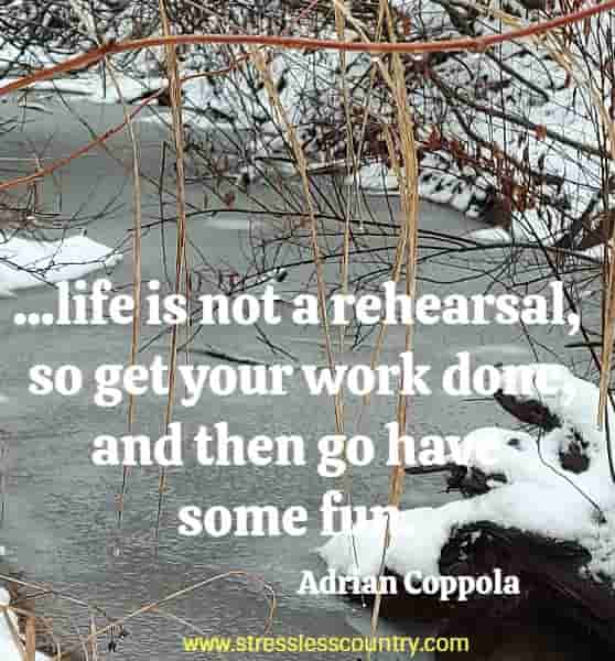 ...life is not a rehearsal, so get your work done, and then go have some fun!