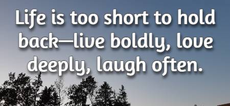 Life is too short to hold back—live boldly, love deeply, laugh often.
