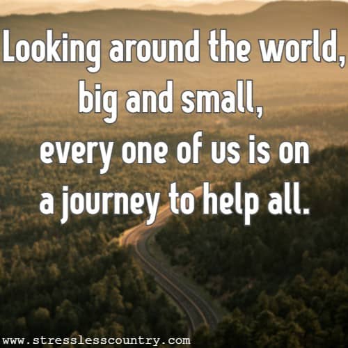 Looking around the world, big and small, every one of us is on a journey to help all.