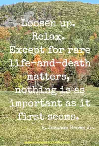 Loosen up. Relax. Except for rare life-and-death matters, nothing is as important as it first seems.