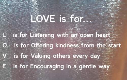 LOVE is for...L   is for Listening with an open heart O   is for Offering kindness from the start V   is for Valuing others every day E   is for Encouraging in a gentle way