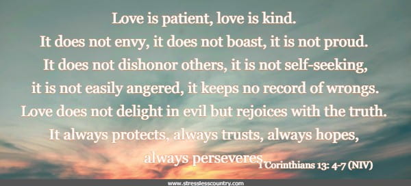 Love is patient, love is kind. It does not envy, it does not boast, it is not proud. It does not dishonor others, it is not self-seeking, it is not easily angered, it keeps no record of wrongs. Love does not delight in evil but rejoices with the truth. It always protects, always trusts, always hopes, always perseveres.