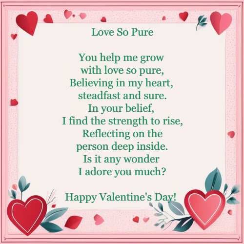 Love So Pure You help me grow with love so pure, Believing in my heart, steadfast and sure. In your belief, 
	 I find the strength to rise, Reflecting on the person deep inside. Is it any wonder I adore you much?Happy Valentine's Day!