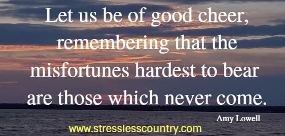 Let us be of good cheer, remembering that the misfortunes hardest to bear are those which never come.