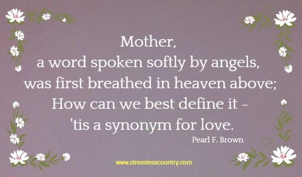 Mother, a word spoken softly by angels, was first breathed in heaven above; How can we best define it - 'tis a synonym for love. Pearl F. Brown