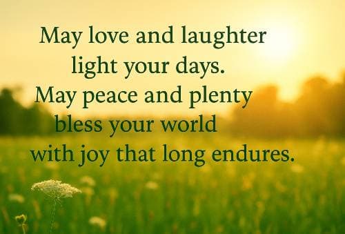 May love and laughter light your days.  May peace and plenty bless your world with joy that long endures.