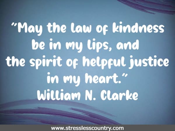 May the law of kindness be in my lips, and the spirit of helpful justice in my heart. William N. Clarke