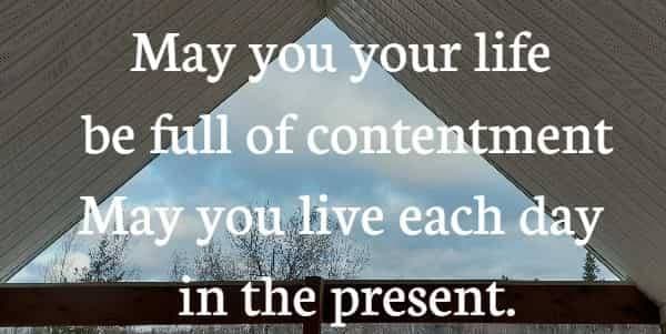 May your life be full of contentment May you live each day in the present.