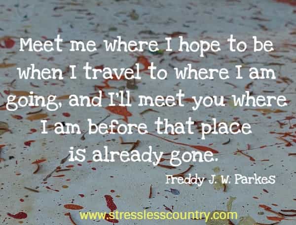 Meet me where I hope to be when I travel to where I am going, and I'll meet you where I am before that place is already gone.