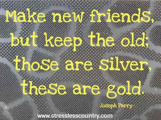 Make new friends, but keep the old; those are silver, these are gold.