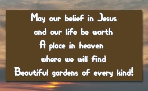 May our belief in Jesus and our life be worth A place in heaven where we will find Beautiful gardens of every kind!