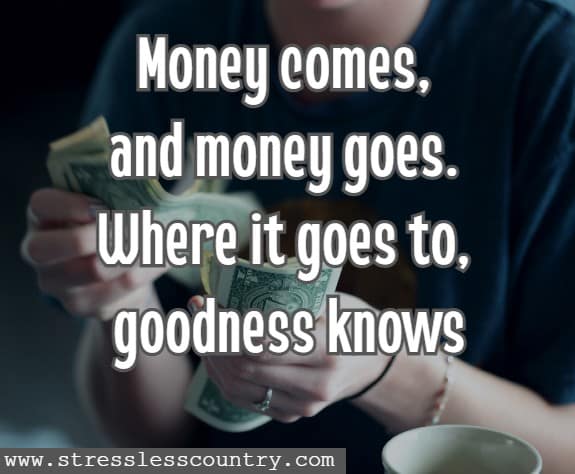 Money comes, and money goes. Where it goes to, goodness knows 