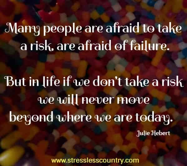 Many people are afraid to take a  risk, are afraid of failure. But in life if we don't take a risk we will never move beyond where we are today.
