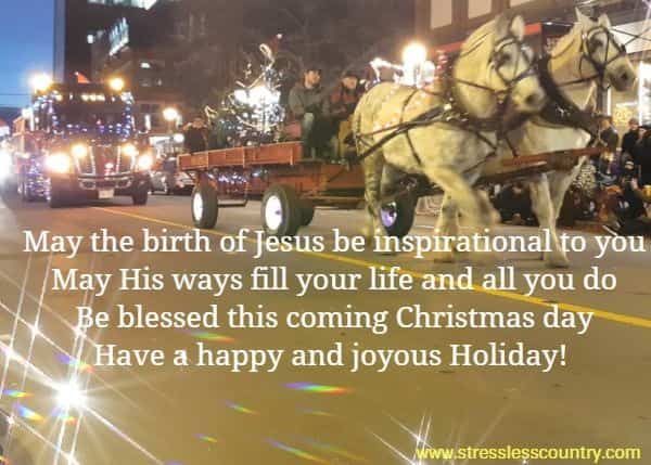 May the birth of Jesus be inspirational to you May His ways fill your life and all you do Be blessed this coming Christmas day Have a happy and joyous Holiday!
