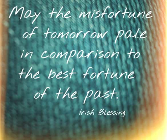 May the misfortune of tomorrow pale in comparison to the best fortune of the past. Irish Blessing