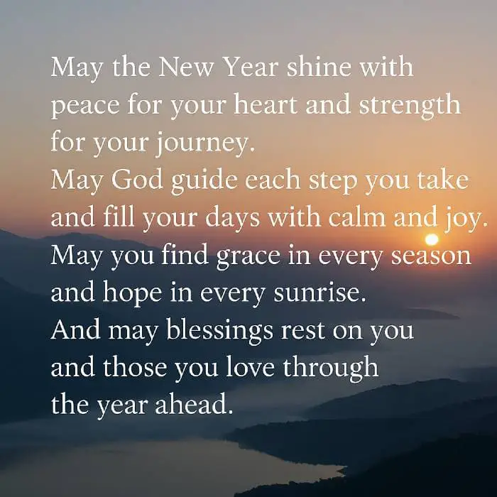 May the New Year shine with peace for your heart and strength for your journey. May God guide each step you take and fill your days with calm and joy. May you find grace in every season and hope in every sunrise. And may blessings rest on you and those you love through the year ahead.