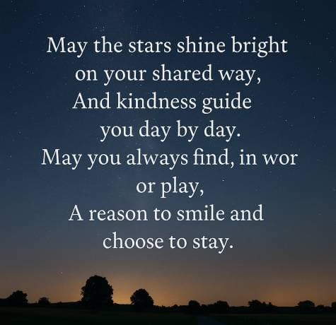 May the stars shine bright on your shared way, And kindness guide you day by day. May you always find, in work or play, A reason to smile and choose to stay.