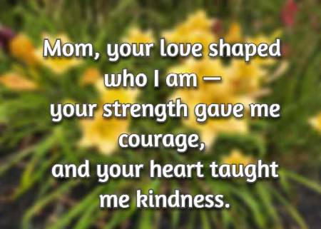 Mom, your love shaped who I am — your strength gave me courage, and your heart taught me kindness.