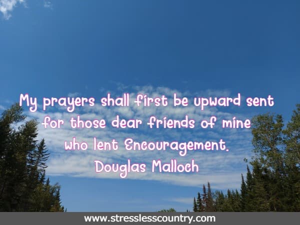 My prayers shall first be upward sent for those dear friends of mine who lent Encouragement.