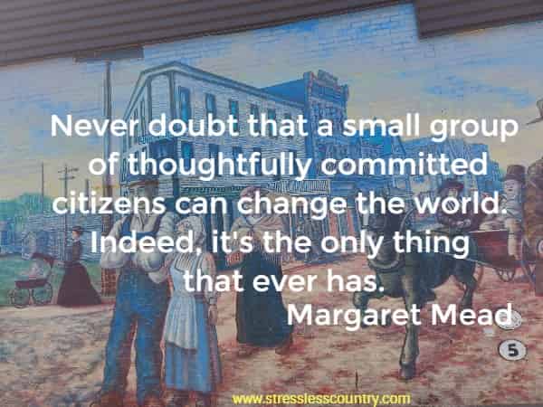 Never doubt that a small group of thoughtfully committed citizens can change the world.  Indeed, its the only thing that ever has.