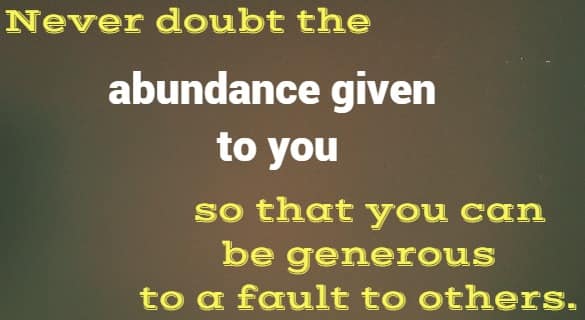 Never doubt the abundance given to you so that you can be generous to a fault to others.