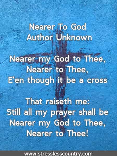 Nearer my God to Thee, Nearer to Thee, E'en though it be a cross. That raiseth me: Still all my prayer shall be Nearer my God to Thee, Nearer to Thee! 