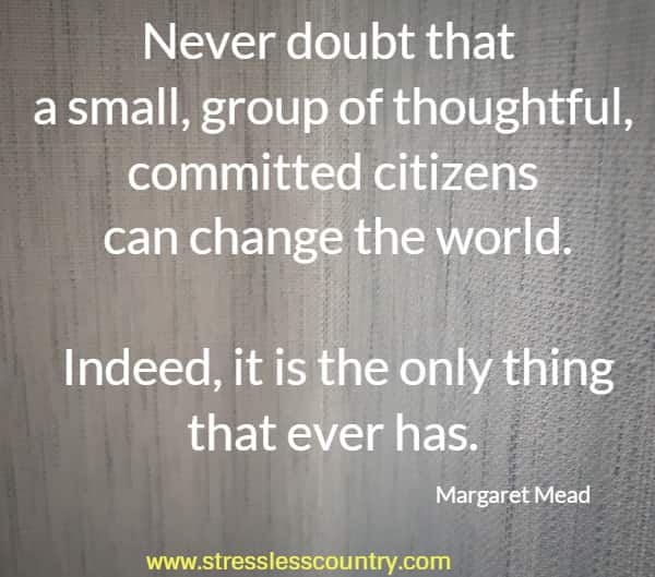 Never doubt that a small, group of thoughtful, committed citizens can change the world. Indeed, it is the only thing that ever has.