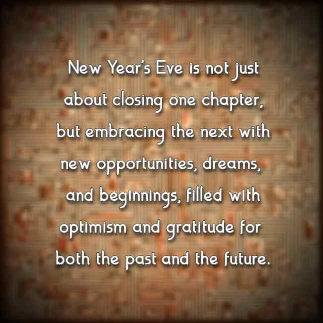 New Year's Eve is not just about closing one chapter, but embracing the next with new opportunities, dreams, and beginnings, filled with optimism and gratitude 
	   for both the past and the future