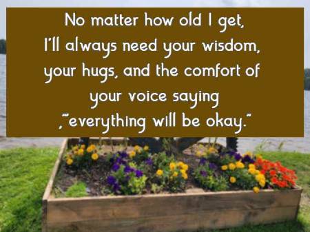 No matter how old I get, I'll always need your wisdom, your hugs, and the comfort of your voice saying, everything will be okay.