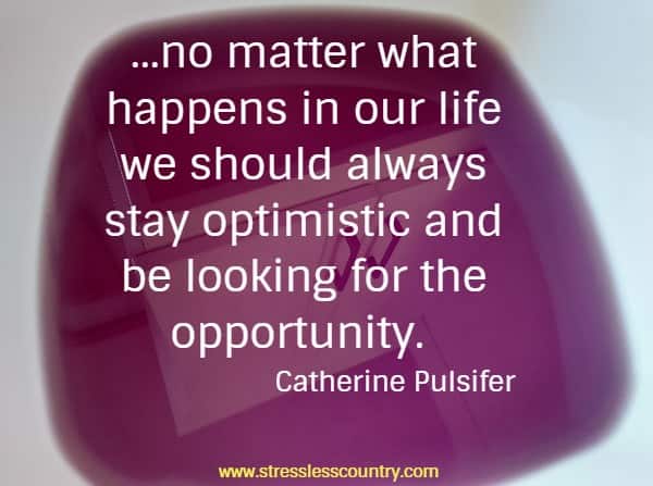 ...no matter what happens in our life we should always stay optimistic and be looking for the opportunity.