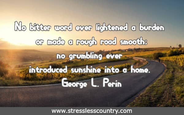 No bitter word ever lightened a burden or made a rough road smooth; no grumbling ever introduced sunshine into a home.