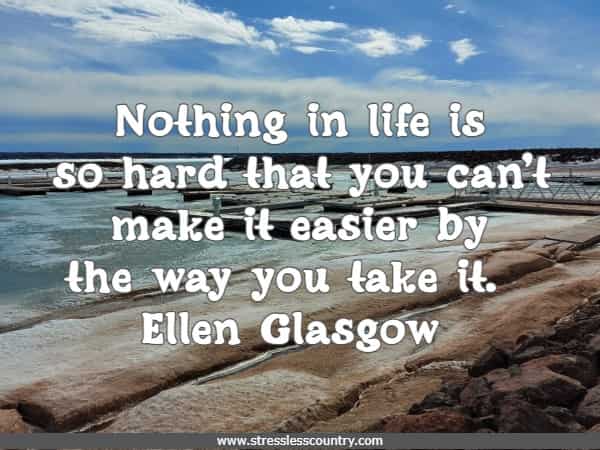 Nothing in life is so hard that you can't make it easier by the way you take it.