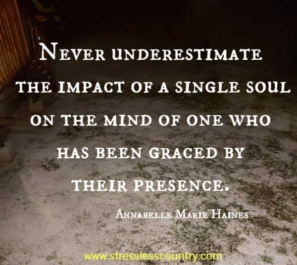 Never underestimate the impact of a single soul on the mind of one who has been graced by their presence.