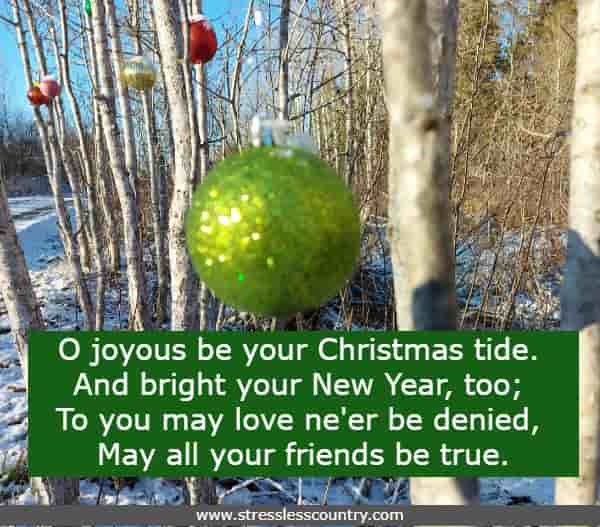 O joyous be your Christmas tide. And bright your New Year, too; To you may love ne'er be denied, May all your friends be true.