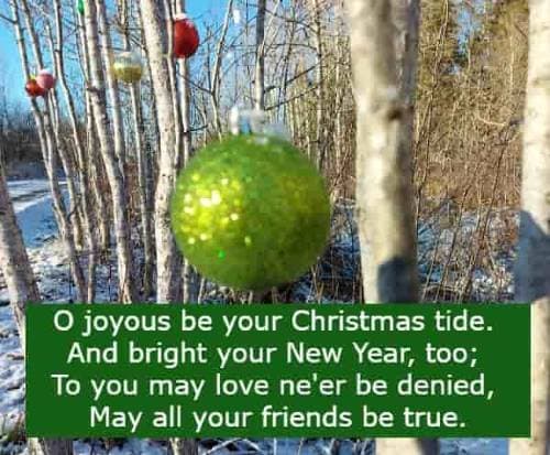 O joyous be your Christmas tide. And bright your New Year, too; To you may love ne'er be denied, May all your friends be true.