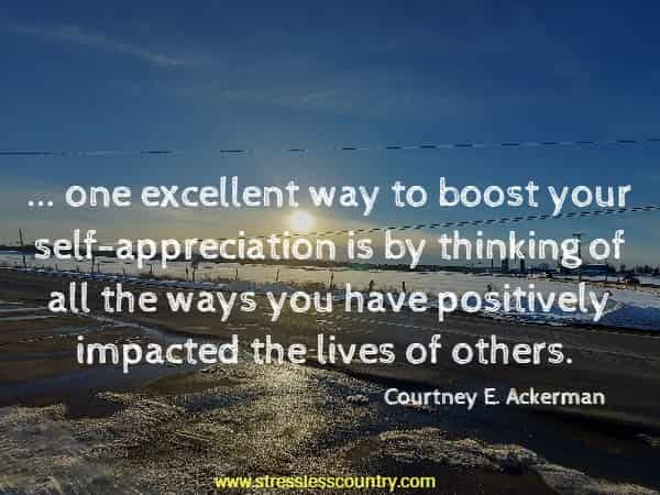 ... one excellent way to boost your self-appreciation is by thinking of all the ways you have positively impacted the lives of others. Courtney E. Ackerman