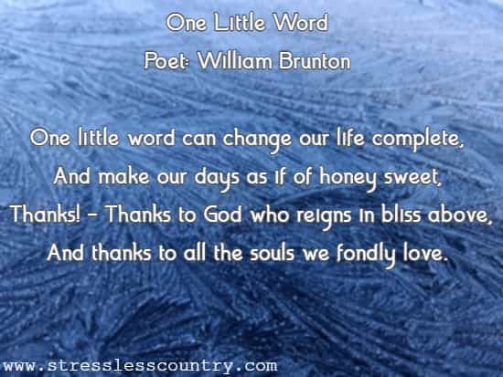 One Little Word Poet: William Brunton One little word can change our life complete, And make our days as if of honey sweet, Thanks! - Thanks to God who reigns 
	in bliss above, And thanks to all the souls we fondly love