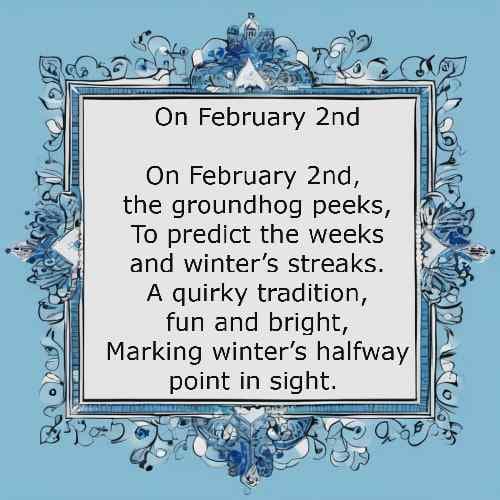 On February 2nd, the groundhog peeks, To predict the weeks and winter’s streaks. A quirky tradition, fun and bright,
  Marking winter’s halfway point in sight.