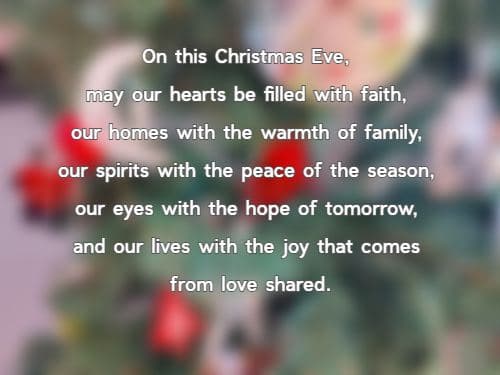 On this Christmas Eve, may our hearts be filled with faith, our homes with the warmth of family, our spirits with the peace of the season, our eyes with the hope of tomorrow, and our lives with the joy that comes from love shared