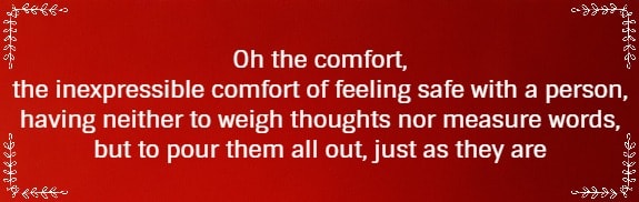 Oh the comfort, the inexpressible comfort of feeling safe with a person, having neither to weigh thoughts nor measure words, but to pour them all out, just as they are