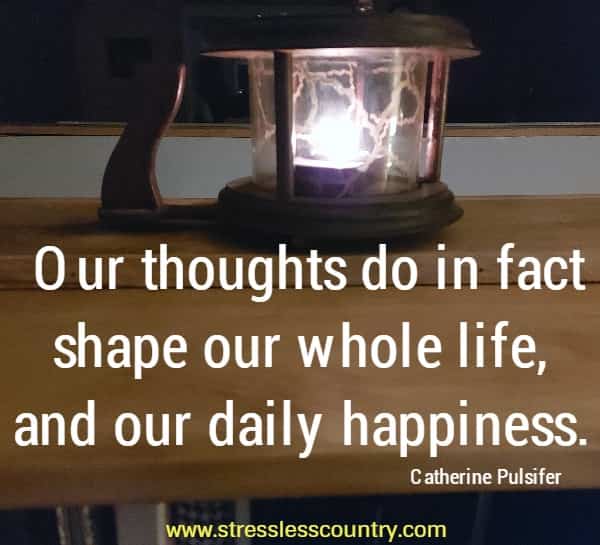 Our thoughts do in fact shape our whole life, and our daily happiness.