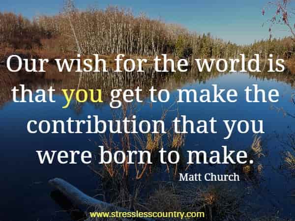 Our wish for the world is that you get to make the contribution that you were born to make.