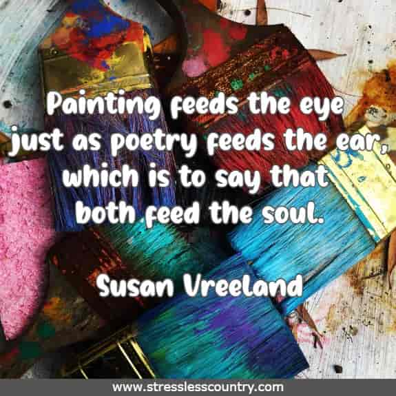 Painting feeds the eye just as poetry feeds the ear, which is to say that both feed the soul.Susan Vreeland
