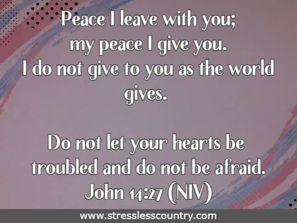 Peace I leave with you; my peace I give you. I do not give to you as the world gives. Do not let your hearts be troubled and do not be afraid.