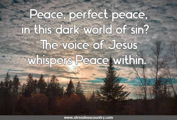 Peace, perfect peace, in this dark world of sin? The voice of Jesus whispers Peace within.