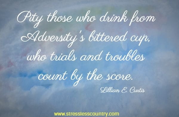 Pity those who drink from Adversity's bittered cup, who trials and troubles count by the score.
