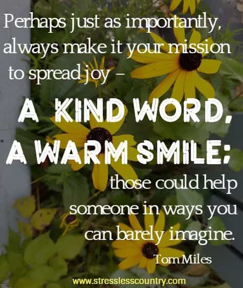 Perhaps just as importantly, always make it your mission to spread joy – a  kind word, a warm smile; those could help someone in ways you can barely imagine.